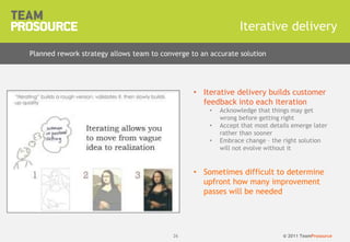 © 2011 TeamProsource2626
Iterative delivery
Planned rework strategy allows team to converge to an accurate solution
• Iterative delivery builds customer
feedback into each iteration
• Acknowledge that things may get
wrong before getting right
• Accept that most details emerge later
rather than sooner
• Embrace change – the right solution
will not evolve without it
• Sometimes difficult to determine
upfront how many improvement
passes will be needed
 