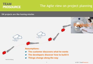 © 2011 TeamProsource55
The Agile view on project planning
Henrik Kniberg
Assumptions:
The customer discovers what he wants
The developers discover how to build it
Things change along the way
Product
vision
SW projects are like homing missiles
Realistic?
 