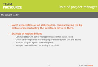 © 2011 TeamProsource51
Role of project manager
• Match expectations of all stakeholders, communicating the big
picture and coordinating the interfaces between them.
• Example of responsibilities
– Communicates with senior management and other stakeholders
– Owner of the high level road mapping and release plans (not the detail)
– Monitors progress against baselined plans
– Manages risks and issues, escalating as required
The servant leader
 