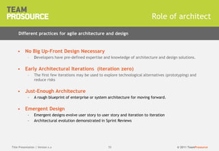© 2011 TeamProsource5555
• No Big Up-Front Design Necessary
– Developers have pre-defined expertise and knowledge of architecture and design solutions.
• Early Architectural Iterations (iteration zero)
– The first few iterations may be used to explore technological alternatives (prototyping) and
reduce risks
• Just-Enough Architecture
– A rough blueprint of enterprise or system architecture for moving forward.
• Emergent Design
– Emergent designs evolve user story to user story and iteration to iteration
– Architectural evolution demonstrated in Sprint Reviews
Role of architect
Title Presentation | Version x.x
Different practices for agile architecture and design
 