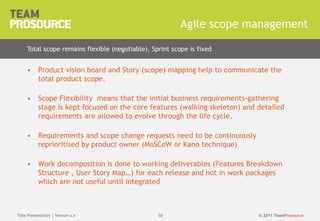 © 2011 TeamProsource5858
• Product vision board and Story (scope) mapping help to communicate the
total product scope.
• Scope Flexibility means that the initial business requirements-gathering
stage is kept focused on the core features (walking skeleton) and detailed
requirements are allowed to evolve through the life cycle.
• Requirements and scope change requests need to be continuously
reprioritised by product owner (MoSCoW or Kano technique)
• Work decomposition is done to working deliverables (Features Breakdown
Structure , User Story Map…) for each release and not in work packages
which are not useful until integrated
Agile scope management
Title Presentation | Version x.x
Total scope remains flexible (negotiable). Sprint scope is fixed
 