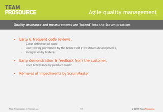 © 2011 TeamProsource5959
• Early & frequent code reviews,
– Clear definition of done
– Unit testing performed by the team itself (test driven development),
– Integration by testers
• Early demonstration & feedback from the customer,
– User acceptance by product owner
• Removal of impediments by ScrumMaster
Agile quality management
Title Presentation | Version x.x
Quality assurance and measurements are "baked" into the Scrum practices
 