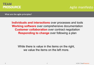 © 2011 TeamProsource8
Agile manifesto
Individuals and interactions over processes and tools
Working software over comprehensive documentation
Customer collaboration over contract negotiation
Responding to change over following a plan
8
What are the agile principles?
While there is value in the items on the right,
we value the items on the left more.
 