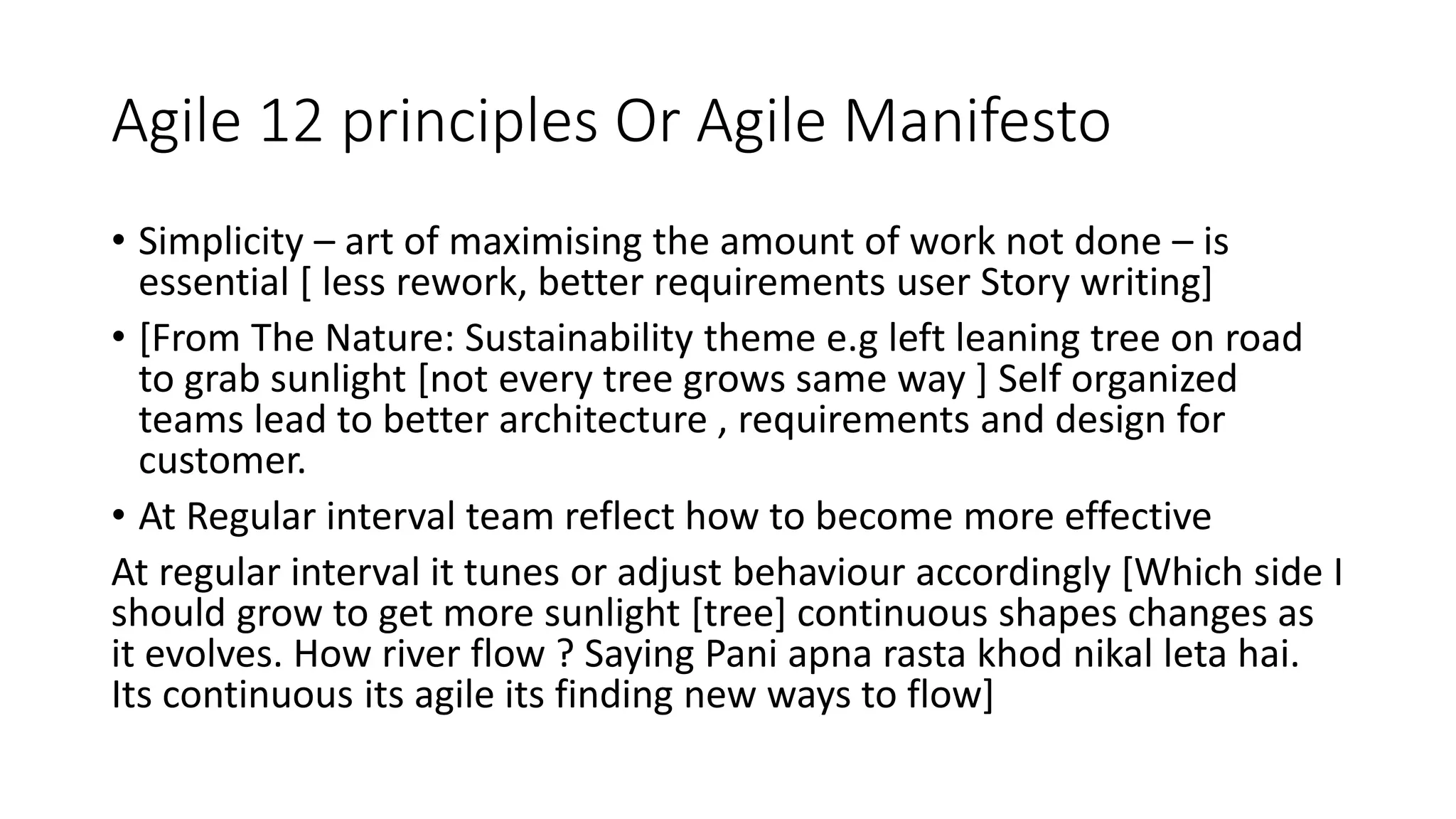 Agile 12 principles Or Agile Manifesto
• Simplicity – art of maximising the amount of work not done – is
essential [ less rework, better requirements user Story writing]
• [From The Nature: Sustainability theme e.g left leaning tree on road
to grab sunlight [not every tree grows same way ] Self organized
teams lead to better architecture , requirements and design for
customer.
• At Regular interval team reflect how to become more effective
At regular interval it tunes or adjust behaviour accordingly [Which side I
should grow to get more sunlight [tree] continuous shapes changes as
it evolves. How river flow ? Saying Pani apna rasta khod nikal leta hai.
Its continuous its agile its finding new ways to flow]
 