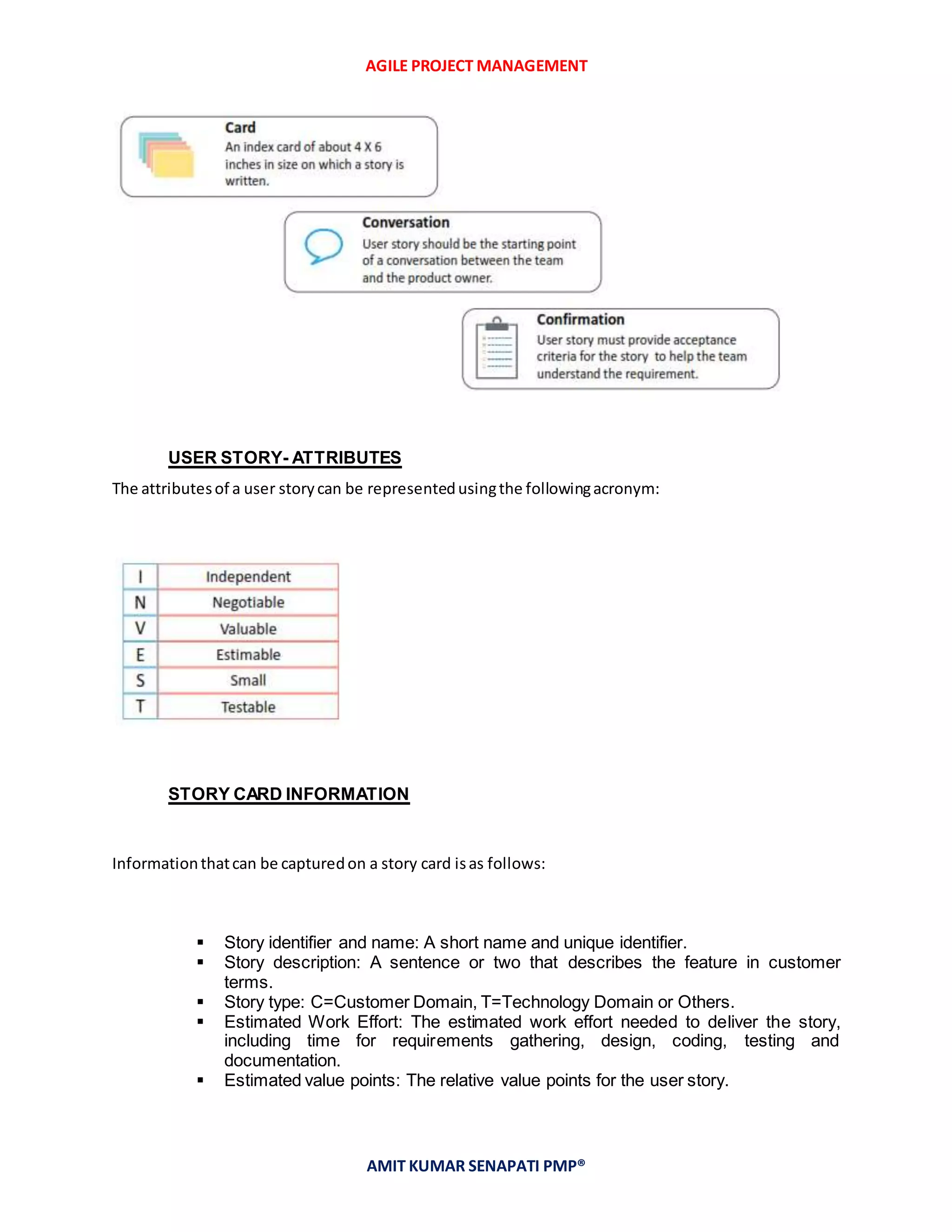 AGILE PROJECT MANAGEMENT
AMIT KUMAR SENAPATI PMP®
USER STORY- ATTRIBUTES
The attributesof a user storycan be representedusingthe followingacronym:
STORY CARD INFORMATION
Informationthatcan be capturedon a story card isas follows:
 Story identifier and name: A short name and unique identifier.
 Story description: A sentence or two that describes the feature in customer
terms.
 Story type: C=Customer Domain, T=Technology Domain or Others.
 Estimated Work Effort: The estimated work effort needed to deliver the story,
including time for requirements gathering, design, coding, testing and
documentation.
 Estimated value points: The relative value points for the user story.
 