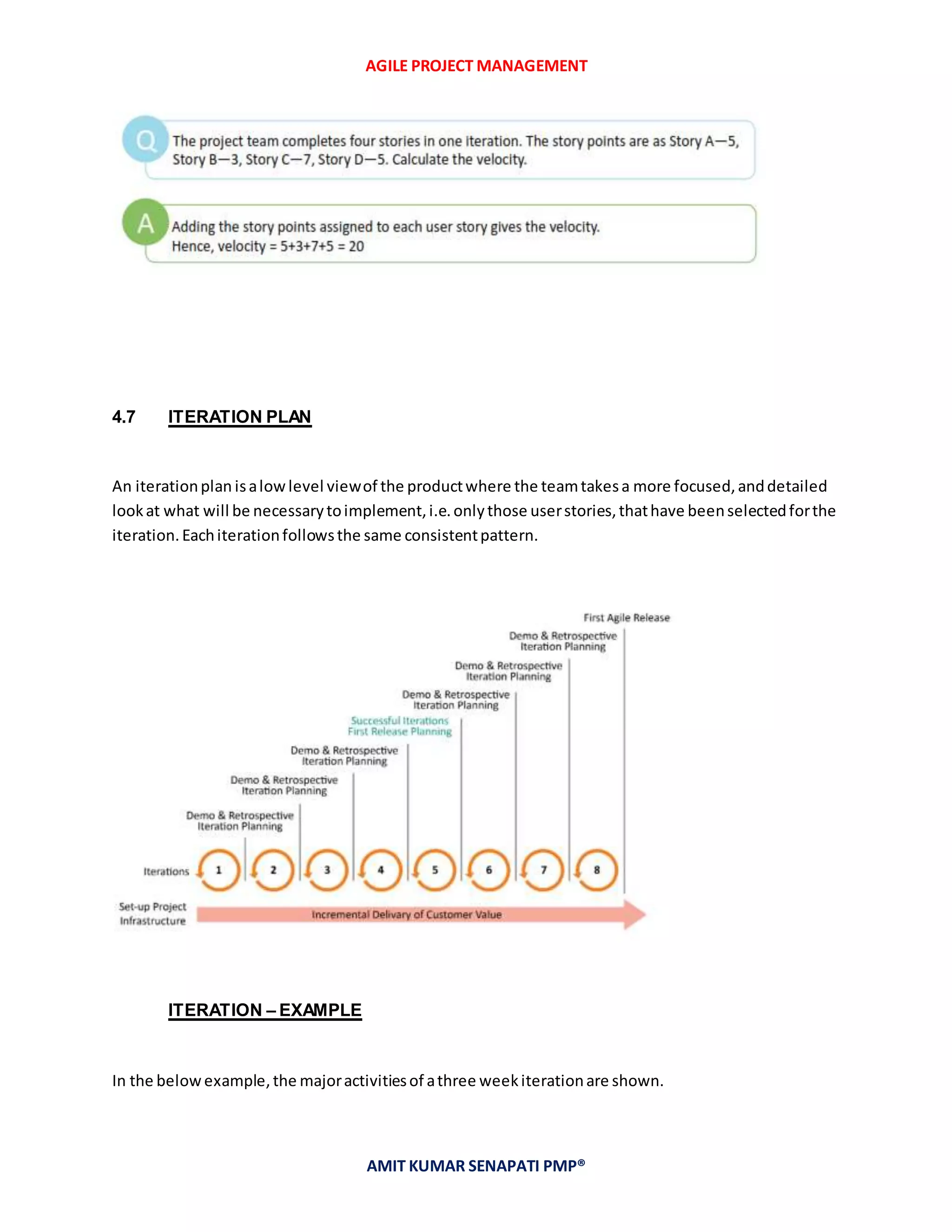 AGILE PROJECT MANAGEMENT
AMIT KUMAR SENAPATI PMP®
4.7 ITERATION PLAN
An iterationplan isalowlevel viewof the productwhere the teamtakesa more focused,anddetailed
lookat what will be necessarytoimplement,i.e.onlythose userstories,thathave beenselectedforthe
iteration.Eachiterationfollowsthe same consistentpattern.
ITERATION – EXAMPLE
In the belowexample,the majoractivitiesof athree weekiterationare shown.
 