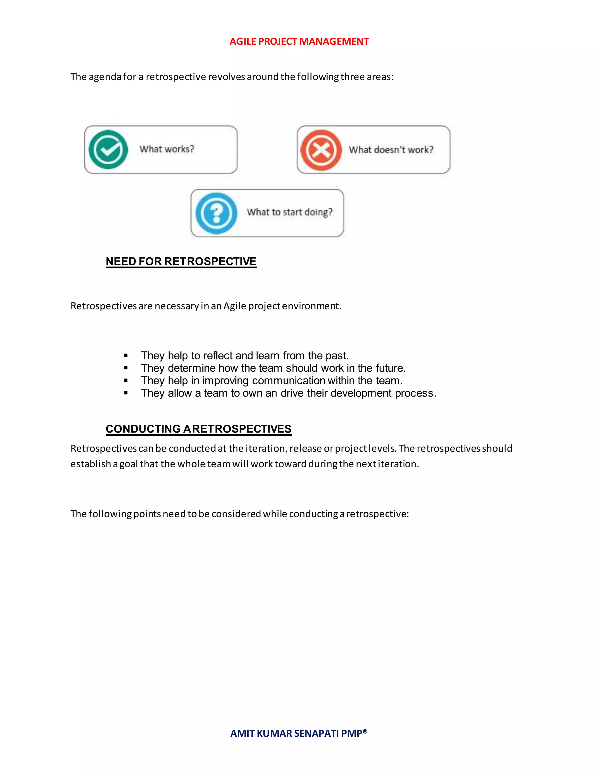AGILE PROJECT MANAGEMENT
AMIT KUMAR SENAPATI PMP®
The agendafor a retrospective revolvesaroundthe followingthree areas:
NEED FOR RETROSPECTIVE
Retrospectivesare necessaryinanAgile projectenvironment.
 They help to reflect and learn from the past.
 They determine how the team should work in the future.
 They help in improving communication within the team.
 They allow a team to own an drive their development process.
CONDUCTING ARETROSPECTIVES
Retrospectivescanbe conductedat the iteration,release orprojectlevels.The retrospectivesshould
establishagoal that the whole teamwill worktowardduringthe nextiteration.
The followingpointsneedtobe consideredwhile conductingaretrospective:
 