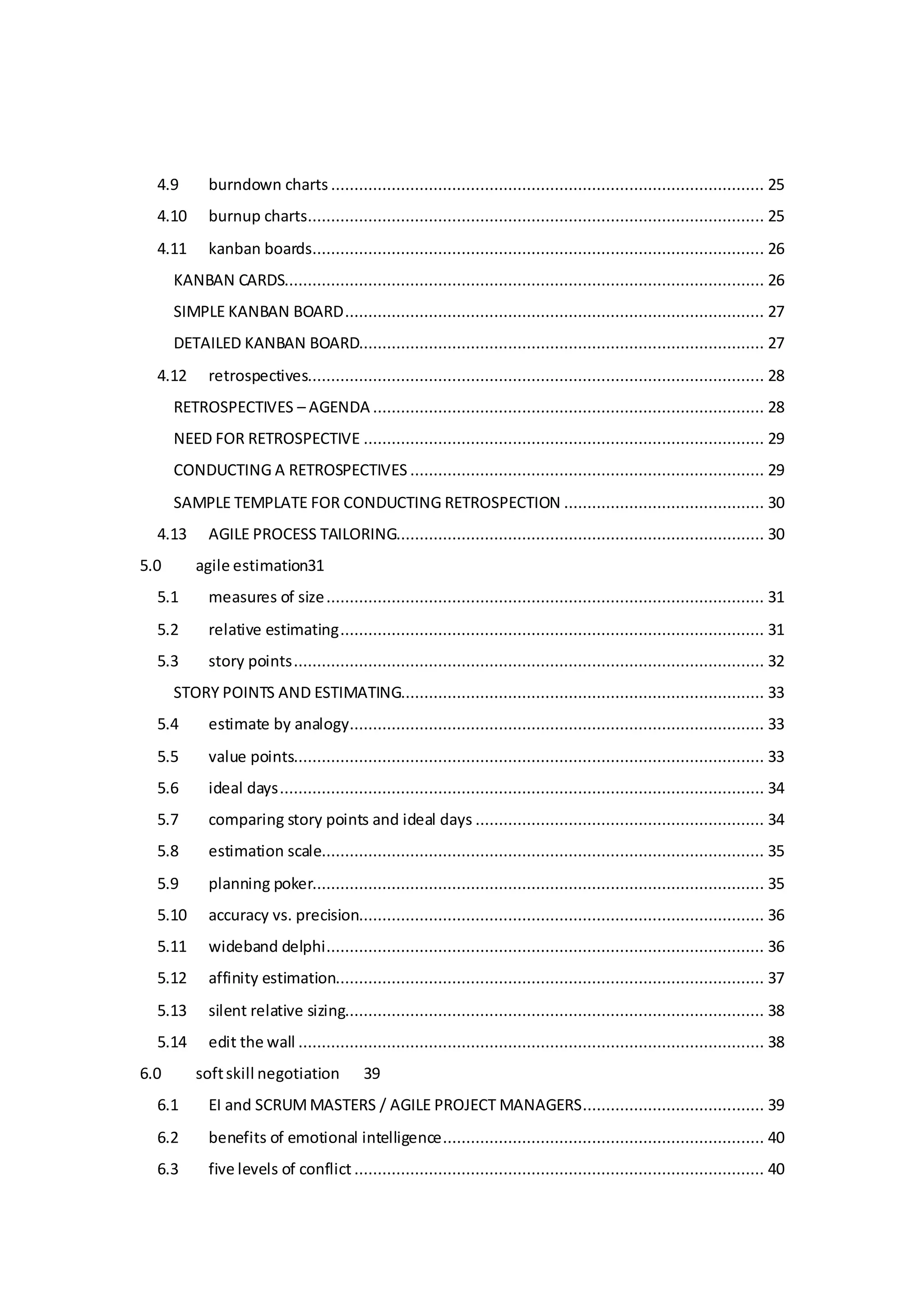4.9 burndown charts ............................................................................................. 25
4.10 burnup charts.................................................................................................. 25
4.11 kanban boards................................................................................................. 26
KANBAN CARDS....................................................................................................... 26
SIMPLE KANBAN BOARD.......................................................................................... 27
DETAILED KANBAN BOARD....................................................................................... 27
4.12 retrospectives.................................................................................................. 28
RETROSPECTIVES – AGENDA .................................................................................... 28
NEED FOR RETROSPECTIVE ...................................................................................... 29
CONDUCTING A RETROSPECTIVES ............................................................................ 29
SAMPLE TEMPLATE FOR CONDUCTING RETROSPECTION ........................................... 30
4.13 AGILE PROCESS TAILORING............................................................................... 30
5.0 agile estimation31
5.1 measures of size.............................................................................................. 31
5.2 relative estimating........................................................................................... 31
5.3 story points..................................................................................................... 32
STORY POINTS AND ESTIMATING.............................................................................. 33
5.4 estimate by analogy......................................................................................... 33
5.5 value points..................................................................................................... 33
5.6 ideal days........................................................................................................ 34
5.7 comparing story points and ideal days .............................................................. 34
5.8 estimation scale............................................................................................... 35
5.9 planning poker................................................................................................. 35
5.10 accuracy vs. precision....................................................................................... 36
5.11 wideband delphi.............................................................................................. 36
5.12 affinity estimation............................................................................................ 37
5.13 silent relative sizing.......................................................................................... 38
5.14 edit the wall .................................................................................................... 38
6.0 softskill negotiation 39
6.1 EI and SCRUMMASTERS / AGILE PROJECT MANAGERS....................................... 39
6.2 benefits of emotional intelligence..................................................................... 40
6.3 five levels of conflict ........................................................................................ 40
 