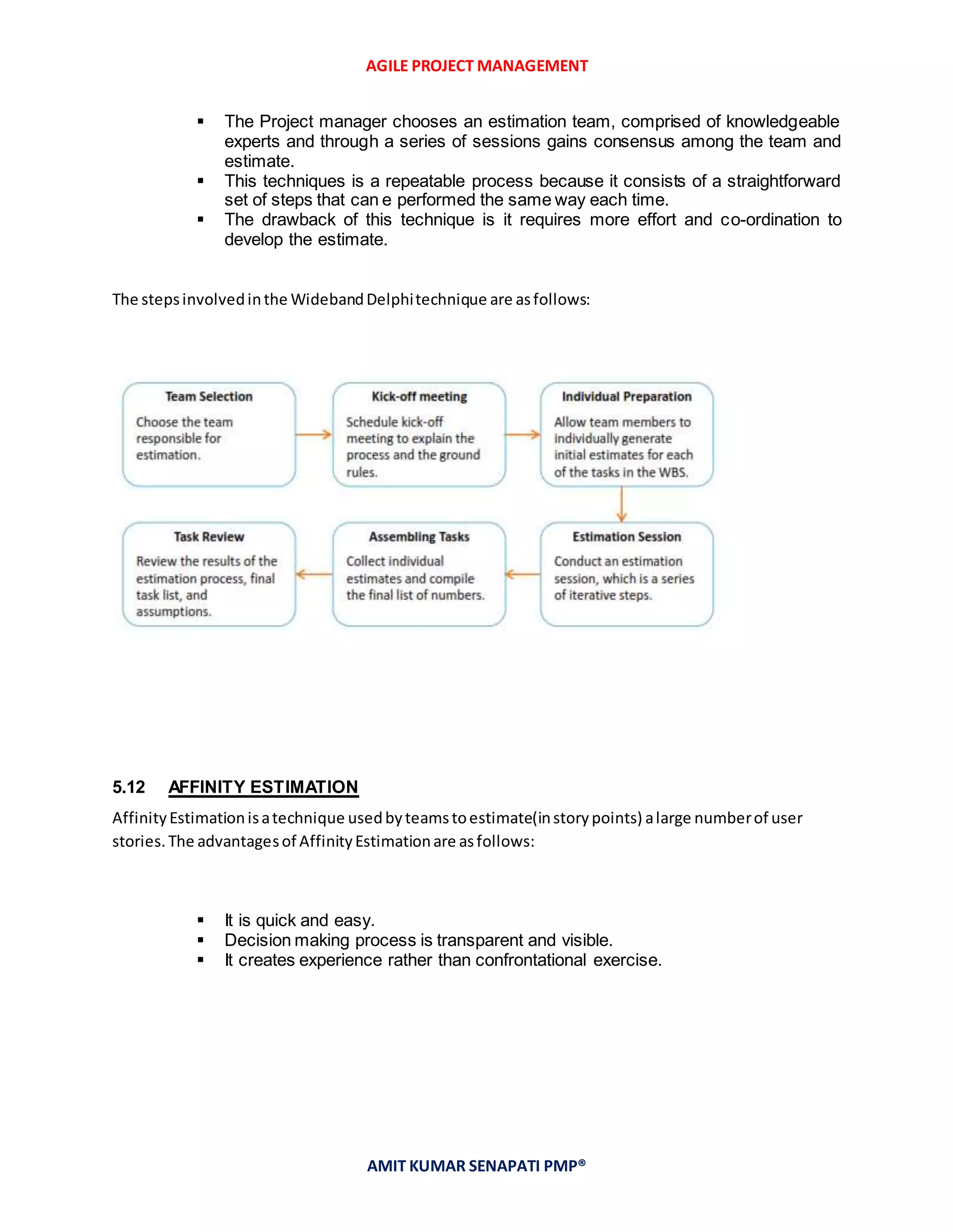 AGILE PROJECT MANAGEMENT
AMIT KUMAR SENAPATI PMP®
 The Project manager chooses an estimation team, comprised of knowledgeable
experts and through a series of sessions gains consensus among the team and
estimate.
 This techniques is a repeatable process because it consists of a straightforward
set of steps that can e performed the same way each time.
 The drawback of this technique is it requires more effort and co-ordination to
develop the estimate.
The stepsinvolvedinthe WidebandDelphitechnique are asfollows:
5.12 AFFINITY ESTIMATION
AffinityEstimationisatechnique usedbyteamstoestimate(instorypoints) alarge numberof user
stories.The advantagesof AffinityEstimationare asfollows:
 It is quick and easy.
 Decision making process is transparent and visible.
 It creates experience rather than confrontational exercise.
 