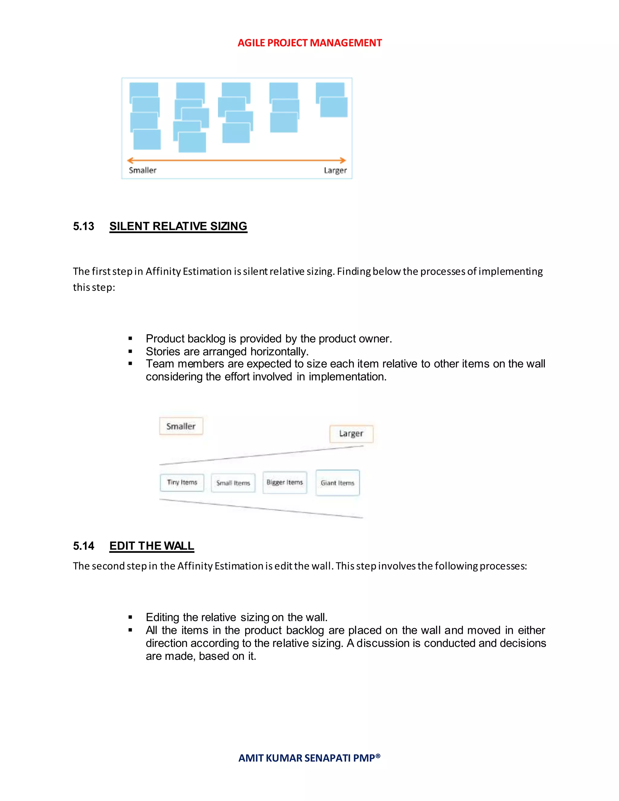 AGILE PROJECT MANAGEMENT
AMIT KUMAR SENAPATI PMP®
5.13 SILENT RELATIVE SIZING
The firststepin AffinityEstimation issilentrelative sizing.Findingbelow the processesof implementing
thisstep:
 Product backlog is provided by the product owner.
 Stories are arranged horizontally.
 Team members are expected to size each item relative to other items on the wall
considering the effort involved in implementation.
5.14 EDIT THE WALL
The secondstepin the AffinityEstimationiseditthe wall.Thisstepinvolvesthe followingprocesses:
 Editing the relative sizing on the wall.
 All the items in the product backlog are placed on the wall and moved in either
direction according to the relative sizing. A discussion is conducted and decisions
are made, based on it.
 