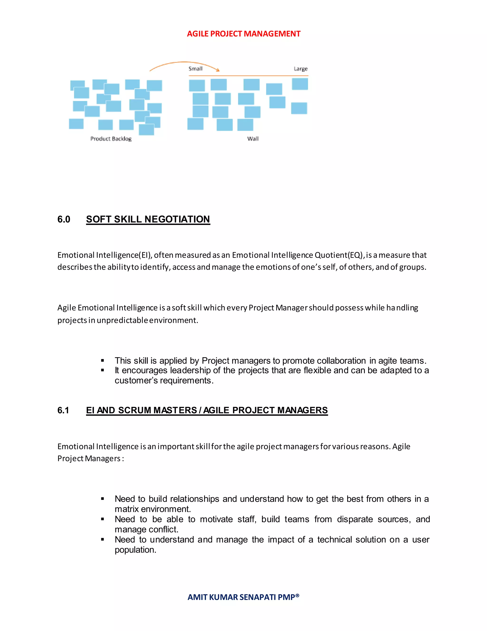 AGILE PROJECT MANAGEMENT
AMIT KUMAR SENAPATI PMP®
6.0 SOFT SKILL NEGOTIATION
Emotional Intelligence(EI),oftenmeasuredasan Emotional Intelligence Quotient(EQ),isameasure that
describesthe abilitytoidentify,accessandmanage the emotionsof one’sself,of others,andof groups.
Agile Emotional Intelligence isasoftskill whicheveryProjectManagershouldpossesswhile handling
projectsinunpredictableenvironment.
 This skill is applied by Project managers to promote collaboration in agite teams.
 It encourages leadership of the projects that are flexible and can be adapted to a
customer’s requirements.
6.1 EI AND SCRUM MASTERS / AGILE PROJECT MANAGERS
Emotional Intelligence isanimportantskillforthe agile projectmanagersforvariousreasons.Agile
ProjectManagers:
 Need to build relationships and understand how to get the best from others in a
matrix environment.
 Need to be able to motivate staff, build teams from disparate sources, and
manage conflict.
 Need to understand and manage the impact of a technical solution on a user
population.
 