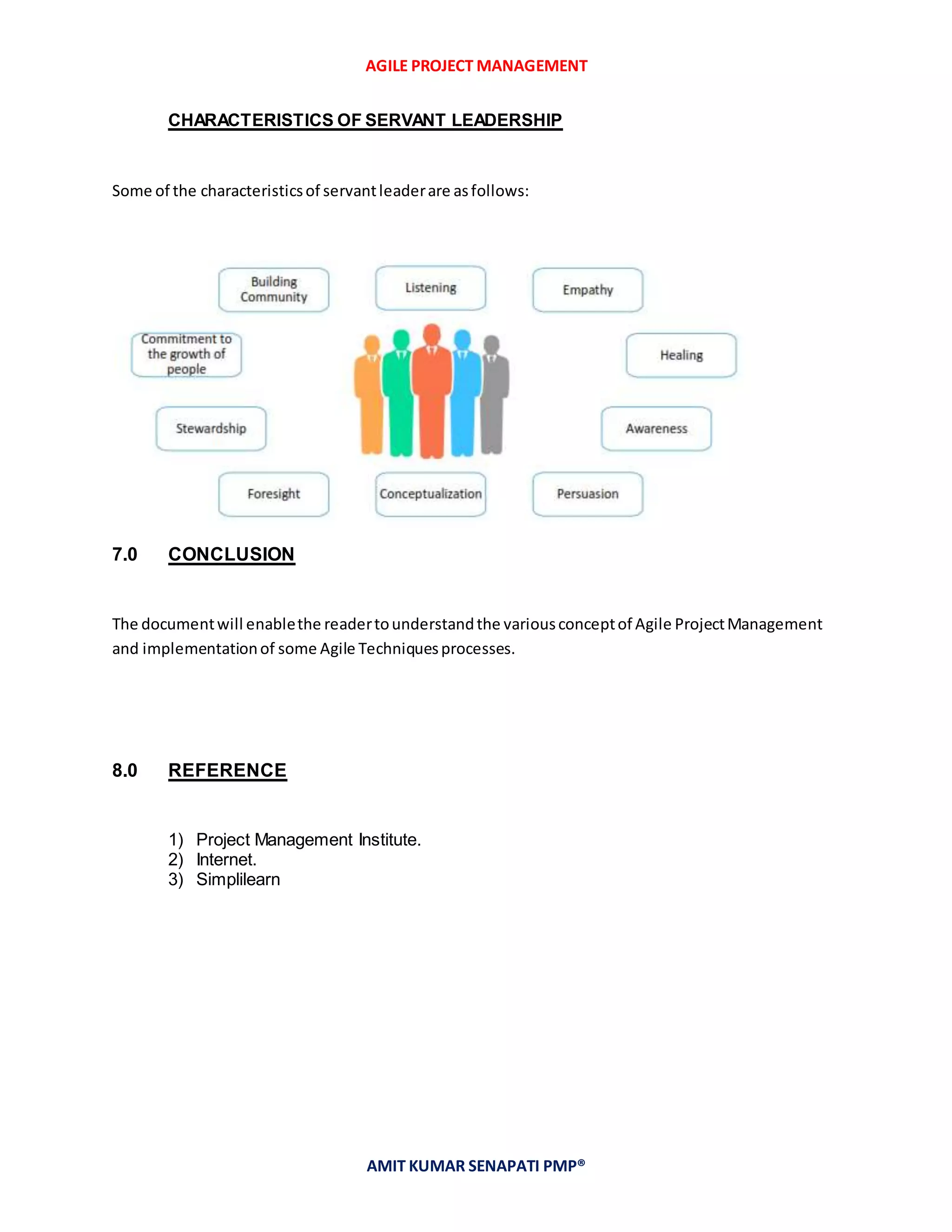 AGILE PROJECT MANAGEMENT
AMIT KUMAR SENAPATI PMP®
CHARACTERISTICS OF SERVANT LEADERSHIP
Some of the characteristicsof servantleaderare asfollows:
7.0 CONCLUSION
The documentwill enablethe readertounderstandthe variousconceptof Agile ProjectManagement
and implementationof some Agile Techniquesprocesses.
8.0 REFERENCE
1) Project Management Institute.
2) Internet.
3) Simplilearn
 