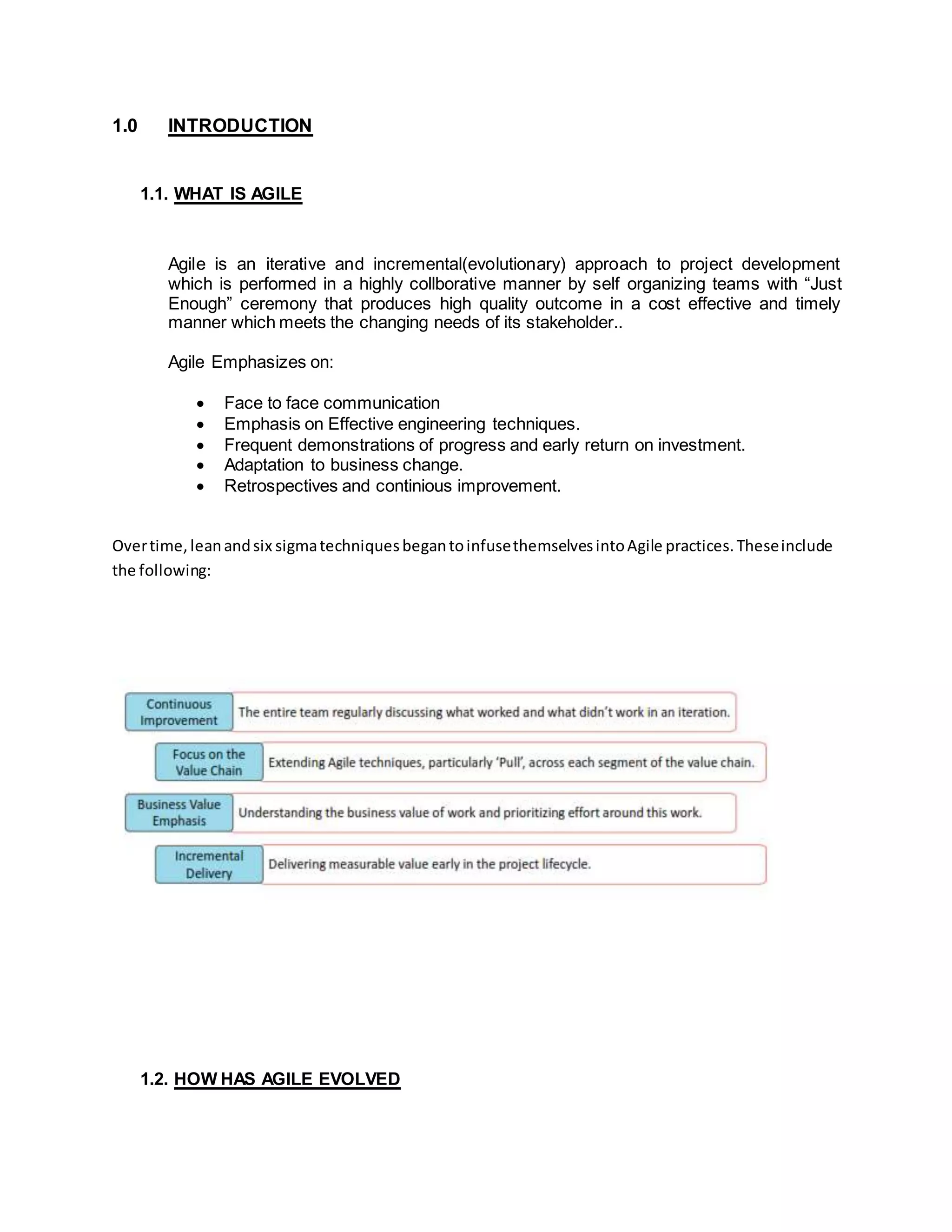 1.0 INTRODUCTION
1.1. WHAT IS AGILE
Agile is an iterative and incremental(evolutionary) approach to project development
which is performed in a highly collborative manner by self organizing teams with “Just
Enough” ceremony that produces high quality outcome in a cost effective and timely
manner which meets the changing needs of its stakeholder..
Agile Emphasizes on:
 Face to face communication
 Emphasis on Effective engineering techniques.
 Frequent demonstrations of progress and early return on investment.
 Adaptation to business change.
 Retrospectives and continious improvement.
Overtime,leanandsix sigmatechniquesbegantoinfusethemselvesintoAgile practices.Theseinclude
the following:
1.2. HOW HAS AGILE EVOLVED
 