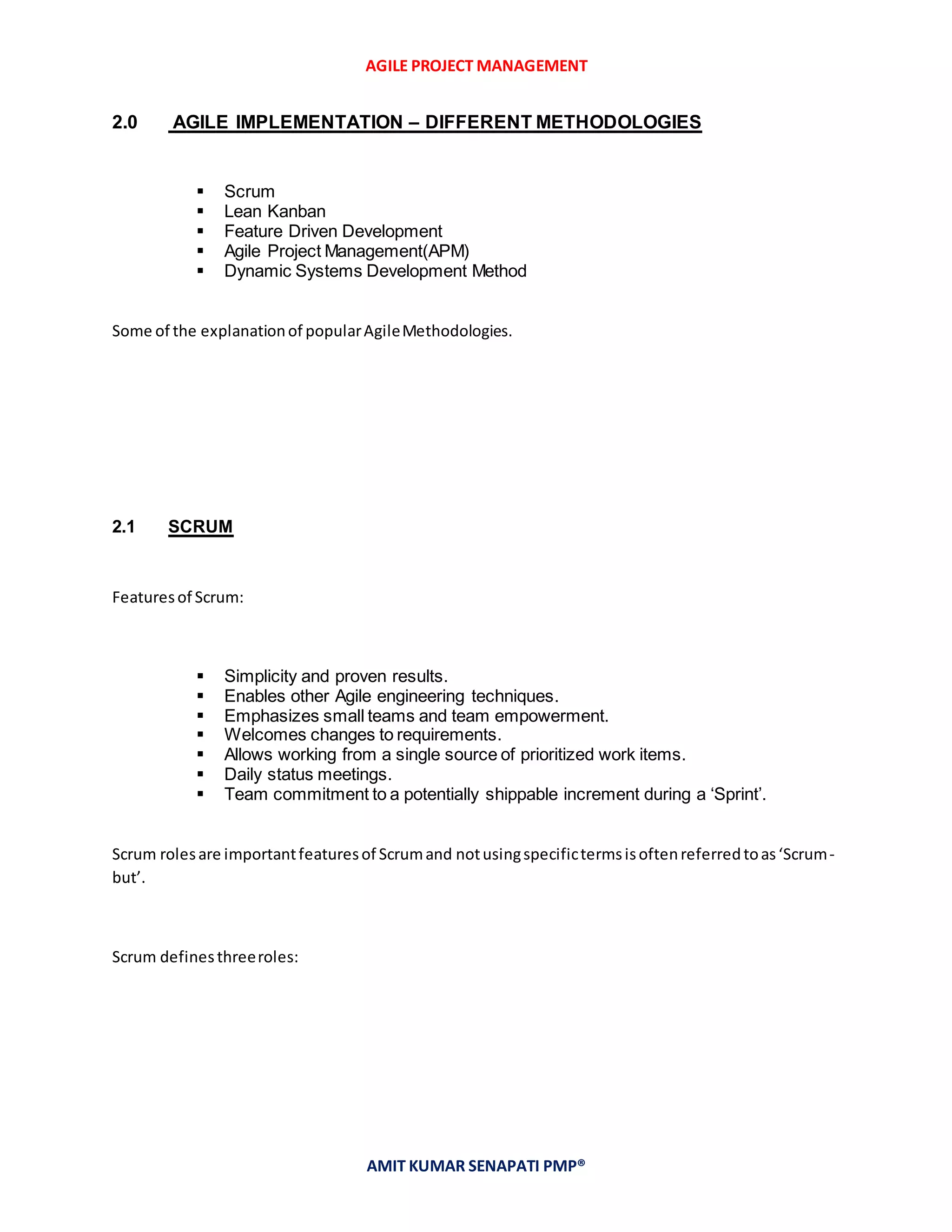 AGILE PROJECT MANAGEMENT
AMIT KUMAR SENAPATI PMP®
2.0 AGILE IMPLEMENTATION – DIFFERENT METHODOLOGIES
 Scrum
 Lean Kanban
 Feature Driven Development
 Agile Project Management(APM)
 Dynamic Systems Development Method
Some of the explanationof popularAgileMethodologies.
2.1 SCRUM
Featuresof Scrum:
 Simplicity and proven results.
 Enables other Agile engineering techniques.
 Emphasizes small teams and team empowerment.
 Welcomes changes to requirements.
 Allows working from a single source of prioritized work items.
 Daily status meetings.
 Team commitment to a potentially shippable increment during a ‘Sprint’.
Scrum rolesare importantfeaturesof Scrumand notusingspecifictermsisoftenreferredtoas‘Scrum-
but’.
Scrum definesthreeroles:
 