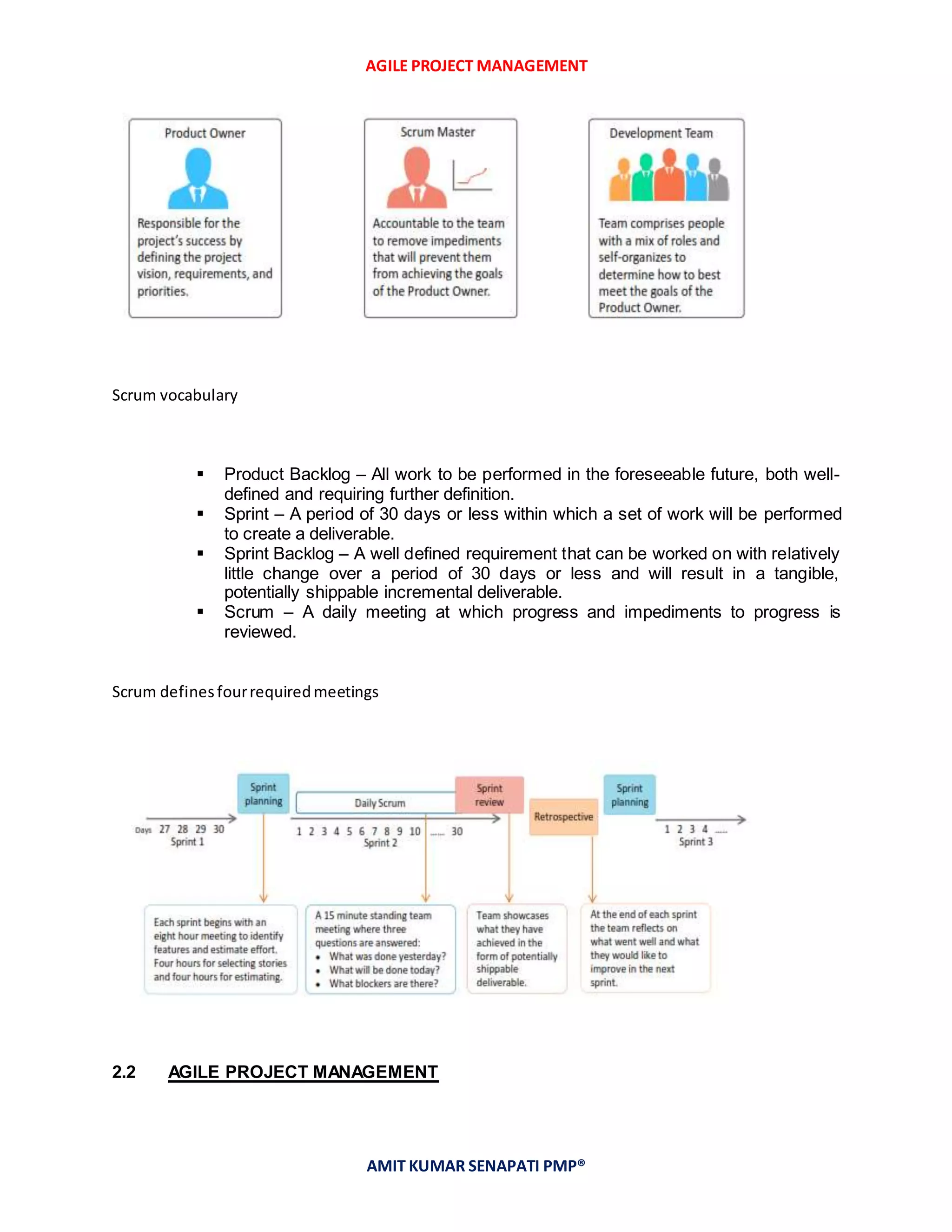 AGILE PROJECT MANAGEMENT
AMIT KUMAR SENAPATI PMP®
Scrum vocabulary
 Product Backlog – All work to be performed in the foreseeable future, both well-
defined and requiring further definition.
 Sprint – A period of 30 days or less within which a set of work will be performed
to create a deliverable.
 Sprint Backlog – A well defined requirement that can be worked on with relatively
little change over a period of 30 days or less and will result in a tangible,
potentially shippable incremental deliverable.
 Scrum – A daily meeting at which progress and impediments to progress is
reviewed.
Scrum definesfourrequiredmeetings
2.2 AGILE PROJECT MANAGEMENT
 