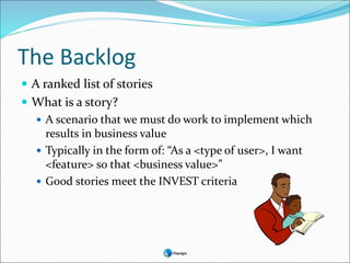 The Backlog
 A ranked list of stories
 What is a story?
 A scenario that we must do work to implement which
results in business value
 Typically in the form of: “As a <type of user>, I want
<feature> so that <business value>”
 Good stories meet the INVEST criteria
 