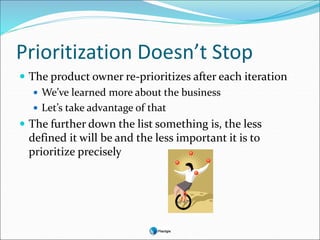 Prioritization Doesn’t Stop
 The product owner re-prioritizes after each iteration
 We’ve learned more about the business
 Let’s take advantage of that
 The further down the list something is, the less
defined it will be and the less important it is to
prioritize precisely
 