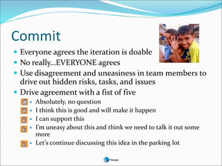 Commit
 Everyone agrees the iteration is doable
 No really…EVERYONE agrees
 Use disagreement and uneasiness in team members to
drive out hidden risks, tasks, and issues
 Drive agreement with a fist of five
 Absolutely, no question
 I think this is good and will make it happen
 I can support this
 I’m uneasy about this and think we need to talk it out some
more
 Let’s continue discussing this idea in the parking lot
 