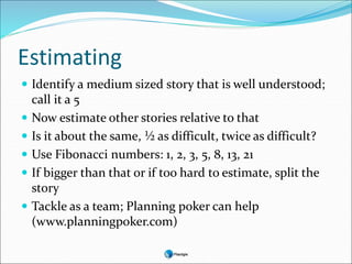 Estimating
 Identify a medium sized story that is well understood;
call it a 5
 Now estimate other stories relative to that
 Is it about the same, ½ as difficult, twice as difficult?
 Use Fibonacci numbers: 1, 2, 3, 5, 8, 13, 21
 If bigger than that or if too hard to estimate, split the
story
 Tackle as a team; Planning poker can help
(www.planningpoker.com)
 