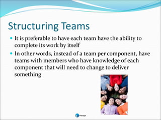 Structuring Teams
 It is preferable to have each team have the ability to
complete its work by itself
 In other words, instead of a team per component, have
teams with members who have knowledge of each
component that will need to change to deliver
something
 