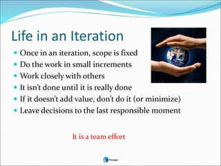 Life in an Iteration
 Once in an iteration, scope is fixed
 Do the work in small increments
 Work closely with others
 It isn’t done until it is really done
 If it doesn’t add value, don’t do it (or minimize)
 Leave decisions to the last responsible moment
It is a team effort
 