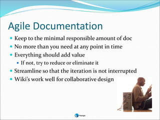 Agile Documentation
 Keep to the minimal responsible amount of doc
 No more than you need at any point in time
 Everything should add value
 If not, try to reduce or eliminate it
 Streamline so that the iteration is not interrupted
 Wiki’s work well for collaborative design
 