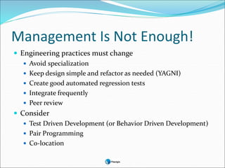 Management Is Not Enough!
 Engineering practices must change
 Avoid specialization
 Keep design simple and refactor as needed (YAGNI)
 Create good automated regression tests
 Integrate frequently
 Peer review
 Consider
 Test Driven Development (or Behavior Driven Development)
 Pair Programming
 Co-location
 
