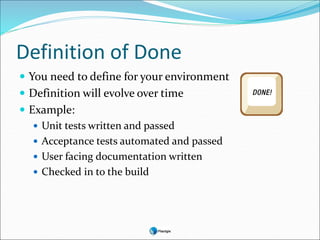 Definition of Done
 You need to define for your environment
 Definition will evolve over time
 Example:
 Unit tests written and passed
 Acceptance tests automated and passed
 User facing documentation written
 Checked in to the build
 