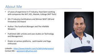 About Me
• 17 years of experience in IT industry. Have been working
with companies like NIIT, HCL, Mastek, Coforge (NIIT Tech)
• 20+ IT Industry Certifications and Winner NEXT 100 and
Innovative CIO Award
• Author: The Forefront Manager and The Infallible
Weapons
• Published 100+ articles and case studies on Technology
and Management
• Orator on various platforms, avid traveler and Yoga
enthusiast
LinkedIn - https://www.linkedin.com/in/abhishekprasoon/
Contact Me – aprasoonin@yahoo.com
2
 