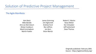 Kent Beck
Mike Beedle
Arie van Bennekum
Alistair Cockburn
Ward Cunningham
Martin Fowler
James Grenning
Jim Highsmith
Andrew Hunt
Ron Jeffries
Jon Kern
Brian Marick
Robert C. Martin
Steve Mellor
Ken Schwaber
Jeff Sutherland
Dave Thomas
Solution of Predictive Project Management
Originally published: February 2001
Source - https://agilemanifesto.org/
The Agile Manifesto
6
 