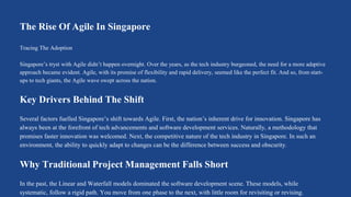 The Rise Of Agile In Singapore
Tracing The Adoption
Singapore’s tryst with Agile didn’t happen overnight. Over the years, as the tech industry burgeoned, the need for a more adaptive
approach became evident. Agile, with its promise of flexibility and rapid delivery, seemed like the perfect fit. And so, from start-
ups to tech giants, the Agile wave swept across the nation.
Key Drivers Behind The Shift
Several factors fuelled Singapore’s shift towards Agile. First, the nation’s inherent drive for innovation. Singapore has
always been at the forefront of tech advancements and software development services. Naturally, a methodology that
promises faster innovation was welcomed. Next, the competitive nature of the tech industry in Singapore. In such an
environment, the ability to quickly adapt to changes can be the difference between success and obscurity.
Why Traditional Project Management Falls Short
In the past, the Linear and Waterfall models dominated the software development scene. These models, while
systematic, follow a rigid path. You move from one phase to the next, with little room for revisiting or revising.
 