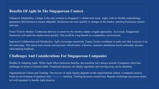 Benefits Of Agile In The Singaporean Context
Enhanced Adaptability: Change is the only constant in Singapore’s vibrant tech scene. Agile, with its flexible methodology,
guarantees that businesses remain adaptable. businesses can react quickly to changes in the market, ensuring businesses remain
relevant.
Faster Time-to-Market: Continuous delivery is ensure by the iterative nature of agile approaches. As a result, Singaporean
businesses will reach the market more quickly. This could be a big benefit in a competitive environment.
Improved Collaboration and Satisfaction: Agile encourages teamwork. Teams closely coordinate to make sure that everyone is on
the same page. This raises team morale and increases effectiveness. Likewise, customer satisfaction levels noticeably increase
with ongoing feedback.
Challenges And Considerations For Singaporean Companies
Hurdles in Adopting Agile: While Agile offers numerous benefits, the transition isn’t always smooth. Companies often face
challenges in terms of mindset shifts. Traditional practices are deeply ingrained, and moving away can be daunting.
Organizational Culture and Training: The success of Agile largely depends on the organizational culture. Companies need to
foster an environment of openness and continuous learning. Training becomes crucial here. Regular workshops can ensure teams
are well-equipped to handle Agile projects.
 