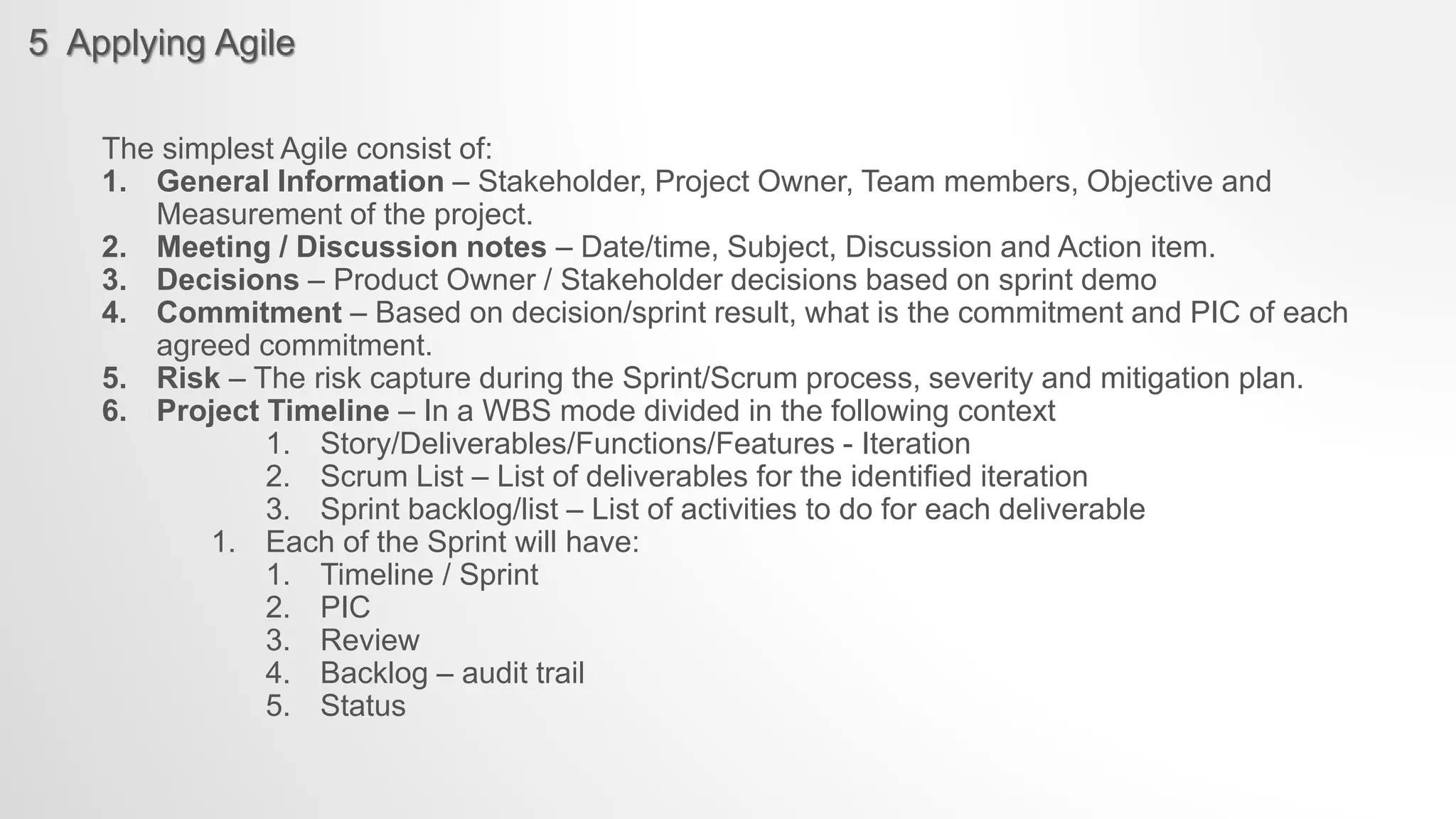 5 Applying Agile
The simplest Agile consist of:
1. General Information – Stakeholder, Project Owner, Team members, Objective and
Measurement of the project.
2. Meeting / Discussion notes – Date/time, Subject, Discussion and Action item.
3. Decisions – Product Owner / Stakeholder decisions based on sprint demo
4. Commitment – Based on decision/sprint result, what is the commitment and PIC of each
agreed commitment.
5. Risk – The risk capture during the Sprint/Scrum process, severity and mitigation plan.
6. Project Timeline – In a WBS mode divided in the following context
1. Story/Deliverables/Functions/Features - Iteration
2. Scrum List – List of deliverables for the identified iteration
3. Sprint backlog/list – List of activities to do for each deliverable
1. Each of the Sprint will have:
1. Timeline / Sprint
2. PIC
3. Review
4. Backlog – audit trail
5. Status
 