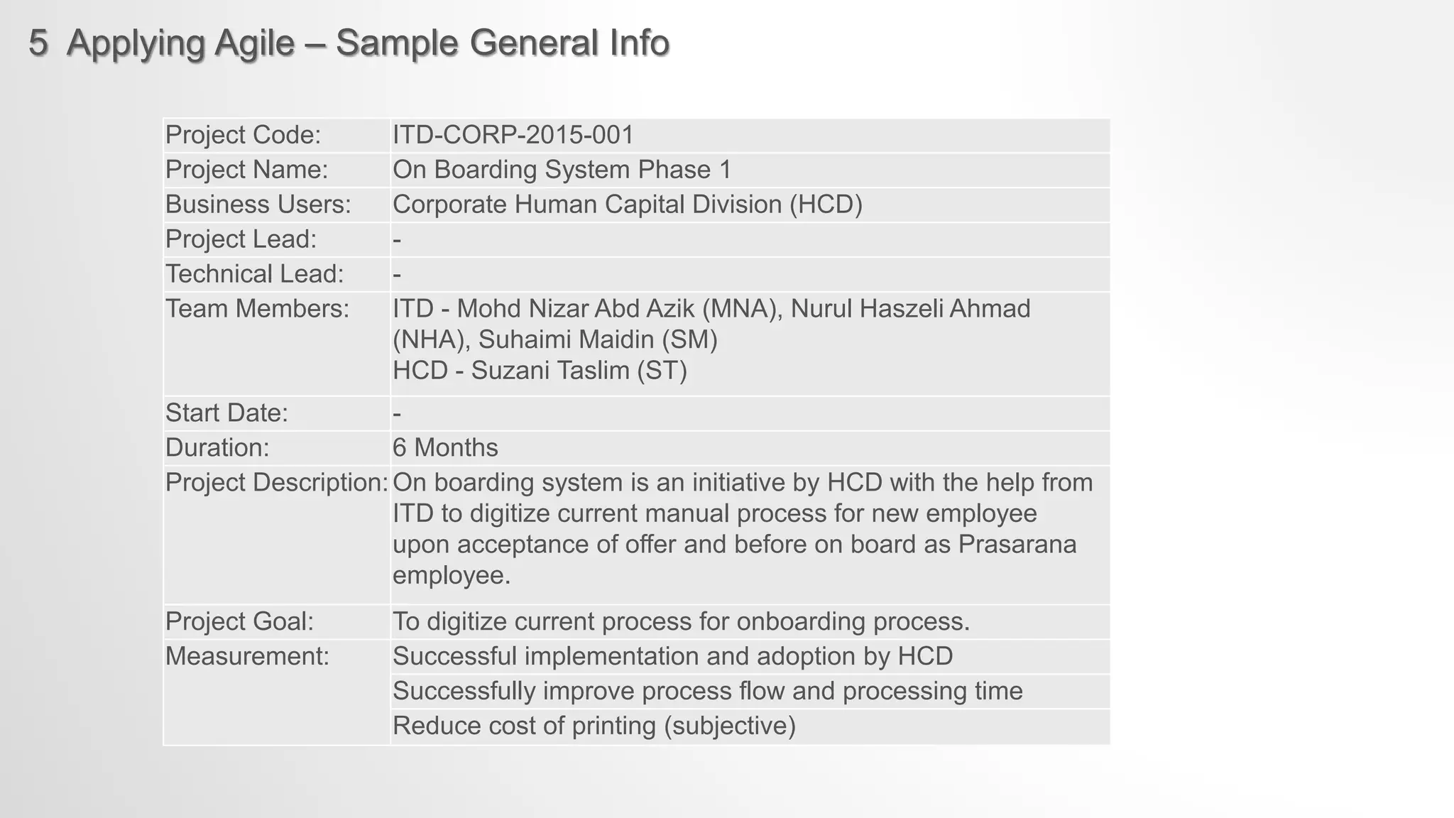 5 Applying Agile – Sample General Info
Project Code: ITD-CORP-2015-001
Project Name: On Boarding System Phase 1
Business Users: Corporate Human Capital Division (HCD)
Project Lead: -
Technical Lead: -
Team Members: ITD - Mohd Nizar Abd Azik (MNA), Nurul Haszeli Ahmad
(NHA), Suhaimi Maidin (SM)
HCD - Suzani Taslim (ST)
Start Date: -
Duration: 6 Months
Project Description:On boarding system is an initiative by HCD with the help from
ITD to digitize current manual process for new employee
upon acceptance of offer and before on board as Prasarana
employee.
Project Goal: To digitize current process for onboarding process.
Measurement: Successful implementation and adoption by HCD
Successfully improve process flow and processing time
Reduce cost of printing (subjective)
 