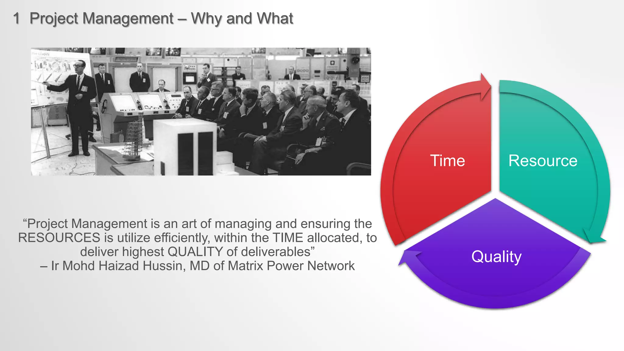 1 Project Management – Why and What
Resource
Quality
Time
“Project Management is an art of managing and ensuring the
RESOURCES is utilize efficiently, within the TIME allocated, to
deliver highest QUALITY of deliverables”
– Ir Mohd Haizad Hussin, MD of Matrix Power Network
 