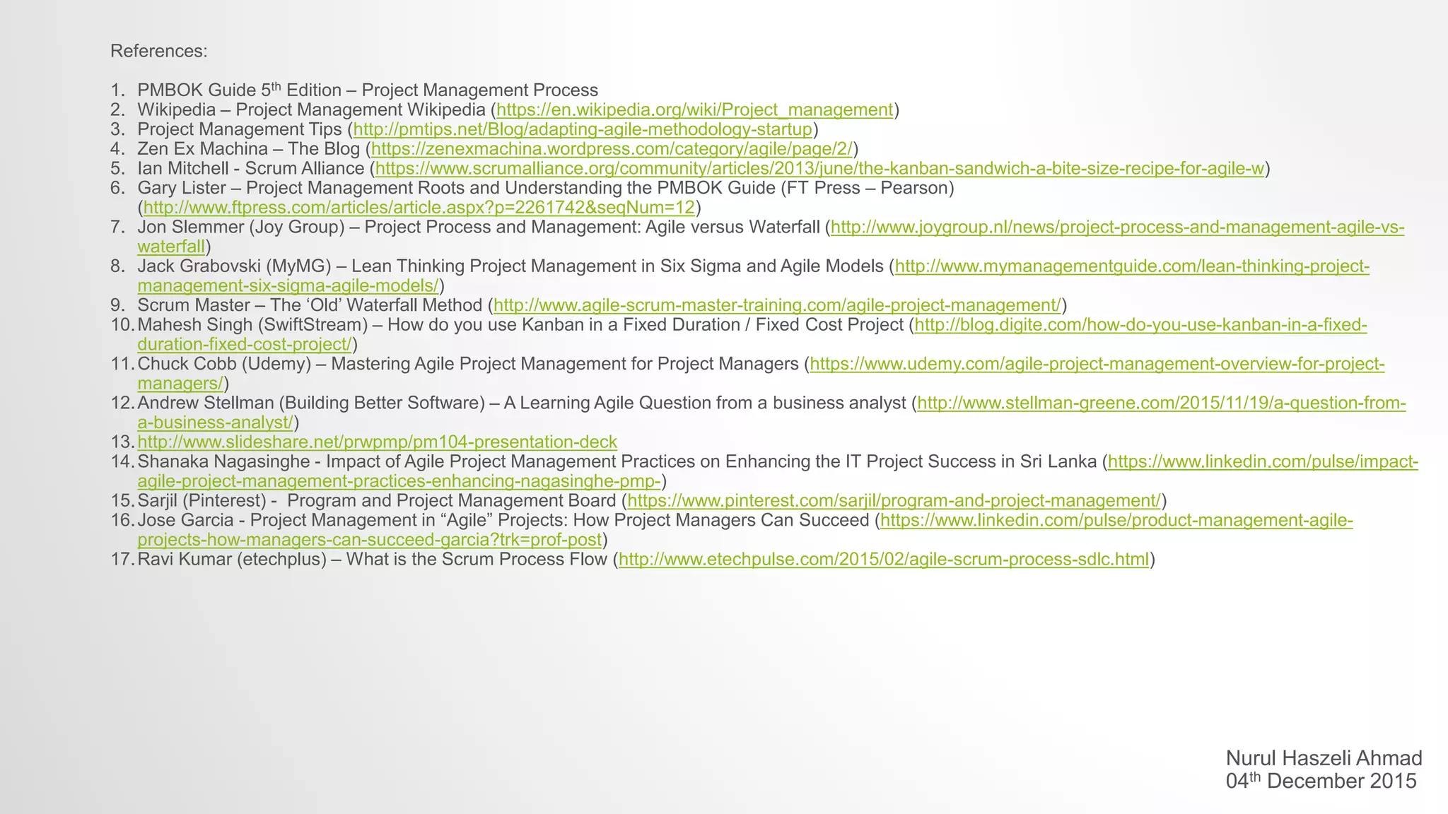 References:
1. PMBOK Guide 5th Edition – Project Management Process
2. Wikipedia – Project Management Wikipedia (https://en.wikipedia.org/wiki/Project_management)
3. Project Management Tips (http://pmtips.net/Blog/adapting-agile-methodology-startup)
4. Zen Ex Machina – The Blog (https://zenexmachina.wordpress.com/category/agile/page/2/)
5. Ian Mitchell - Scrum Alliance (https://www.scrumalliance.org/community/articles/2013/june/the-kanban-sandwich-a-bite-size-recipe-for-agile-w)
6. Gary Lister – Project Management Roots and Understanding the PMBOK Guide (FT Press – Pearson)
(http://www.ftpress.com/articles/article.aspx?p=2261742&seqNum=12)
7. Jon Slemmer (Joy Group) – Project Process and Management: Agile versus Waterfall (http://www.joygroup.nl/news/project-process-and-management-agile-vs-
waterfall)
8. Jack Grabovski (MyMG) – Lean Thinking Project Management in Six Sigma and Agile Models (http://www.mymanagementguide.com/lean-thinking-project-
management-six-sigma-agile-models/)
9. Scrum Master – The ‘Old’ Waterfall Method (http://www.agile-scrum-master-training.com/agile-project-management/)
10.Mahesh Singh (SwiftStream) – How do you use Kanban in a Fixed Duration / Fixed Cost Project (http://blog.digite.com/how-do-you-use-kanban-in-a-fixed-
duration-fixed-cost-project/)
11.Chuck Cobb (Udemy) – Mastering Agile Project Management for Project Managers (https://www.udemy.com/agile-project-management-overview-for-project-
managers/)
12.Andrew Stellman (Building Better Software) – A Learning Agile Question from a business analyst (http://www.stellman-greene.com/2015/11/19/a-question-from-
a-business-analyst/)
13.http://www.slideshare.net/prwpmp/pm104-presentation-deck
14.Shanaka Nagasinghe - Impact of Agile Project Management Practices on Enhancing the IT Project Success in Sri Lanka (https://www.linkedin.com/pulse/impact-
agile-project-management-practices-enhancing-nagasinghe-pmp-)
15.Sarjil (Pinterest) - Program and Project Management Board (https://www.pinterest.com/sarjil/program-and-project-management/)
16.Jose Garcia - Project Management in “Agile” Projects: How Project Managers Can Succeed (https://www.linkedin.com/pulse/product-management-agile-
projects-how-managers-can-succeed-garcia?trk=prof-post)
17.Ravi Kumar (etechplus) – What is the Scrum Process Flow (http://www.etechpulse.com/2015/02/agile-scrum-process-sdlc.html)
Nurul Haszeli Ahmad
04th December 2015
 