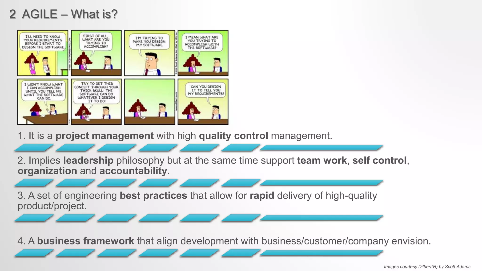 2 AGILE – What is?
1. It is a project management with high quality control management.
2. Implies leadership philosophy but at the same time support team work, self control,
organization and accountability.
3. A set of engineering best practices that allow for rapid delivery of high-quality
product/project.
4. A business framework that align development with business/customer/company envision.
Images courtesy Dilbert(R) by Scott Adams
 