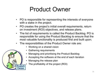 Product Owner PO is responsible for representing the interests of everyone with a stake in the project.  PO creates the project’s initial overall requirements, return on investment (ROI) objectives, and release plans.  The list of requirements is called the Product Backlog. PO is responsible for using the Product Backlog to ensure that the most valuable functionality is produced first and built upon;  The responsibilities of the Product Owner role are: Working on a shared vision Gathering requirements Managing and prioritising the Product Backlog Accepting the software at the end of each iteration Managing the release plan The profitability of the project (ROI) 