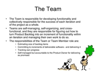The Team The Team is responsible for developing functionality and collectively responsible for the success of each iteration and of the project as a whole.  Teams are self-managing, self-organizing, and cross-functional, and they are responsible for figuring out how to turn Product Backlog into an increment of functionality within an iteration and managing their own work to do so.  The responsibilities of the Team or Team Member role are: Estimating size of backlog items Committing to increments of deliverable software - and delivering it Tracking own progress Self-managed but accountable to the Product Owner for delivering as promised 