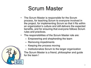 Scrum Master The Scrum Master is responsible for the Scrum process, for teaching Scrum to everyone involved in the project, for implementing Scrum so that it fits within an organization’s culture and still delivers the expected benefits, and for ensuring that everyone follows Scrum rules and practices. The responsibilities of the Scrum Master role are: Empowering and shepherding the team Removing impediments Keeping the process moving Institutionalize Scrum to the larger organization The Scrum Master is a friend, philosopher and guide for the team ! 