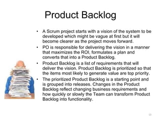 Product Backlog A Scrum project starts with a vision of the system to be developed which might be vague at first but it will become clearer as the project moves forward.  PO is responsible for delivering the vision in a manner that maximizes the ROI, formulates a plan and converts that into a Product Backlog.  Product Backlog is a list of requirements that will deliver the vision. Product Backlog is prioritized so that the items most likely to generate value are top priority.  The prioritized Product Backlog is a starting point and is grouped into releases. Changes in the Product Backlog reflect changing business requirements and how quickly or slowly the Team can transform Product Backlog into functionality. 