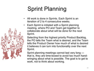 Sprint Planning All work is done in Sprints. Each Sprint is an iteration of 2 to 4 consecutive weeks.  Each Sprint is initiated with a Sprint planning meeting, where PO and Team get together to collaborate about what will be done for the next Sprint.  Selecting from the highest priority Product Backlog, the PO tells the Team what is desired, and the Team tells the Product Owner how much of what is desired it believes it can turn into functionality over the next Sprint.  Sprint planning meetings cannot last very long — that is, they are time-boxed to avoid too much hand-wringing about what is possible. The goal is to get to work, not to think about working. 