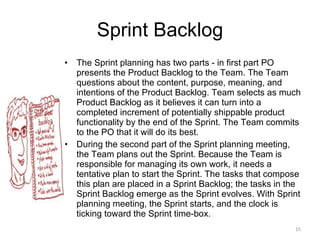 Sprint Backlog The Sprint planning has two parts - in first part PO presents the Product Backlog to the Team. The Team questions about the content, purpose, meaning, and intentions of the Product Backlog. Team selects as much Product Backlog as it believes it can turn into a completed increment of potentially shippable product functionality by the end of the Sprint. The Team commits to the PO that it will do its best.  During the second part of the Sprint planning meeting, the Team plans out the Sprint. Because the Team is responsible for managing its own work, it needs a tentative plan to start the Sprint. The tasks that compose this plan are placed in a Sprint Backlog; the tasks in the Sprint Backlog emerge as the Sprint evolves. With Sprint planning meeting, the Sprint starts, and the clock is ticking toward the Sprint time-box. 
