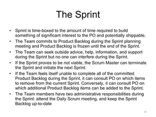 The Sprint Sprint is time-boxed to the amount of time required to build something of significant interest to the PO and potentially shippable.  The Team commits to Product Backlog during the Sprint planning meeting and Product Backlog is frozen until the end of the Sprint. The Team can seek outside advice, help, information, and support during the Sprint but no one can interfere during the Sprint. If the Sprint proves to be not viable, the Scrum Master can terminate the Sprint and initiate the next Sprint.  If the Team feels itself unable to complete all of the committed Product Backlog during the Sprint, it can consult PO on which items to remove from the current Sprint. Conversely, it can consult PO on which additional Product Backlog items can be added to the Sprint. The Team members have two administrative responsibilities during the Sprint: attend the Daily Scrum meeting, and keep the Sprint Backlog up-to-date 