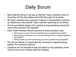 Daily Scrum Best held first thing in the day so that the Team members think of what they did the day before and what they plan to do today. All Team members are required to attend, if not possible in person, by telephone or by another Team member reporting on his status. The Scrum Master begins the meeting and proceeding around the room until everyone has reported. Each Team member should respond to three questions only: What have you done since the last Daily Scrum regarding this project? What will you do between now and the next Daily Scrum meeting regarding this project? What impedes you from performing your work as effectively as possible? The Scrum Master is responsible for moving the reporting along briskly, from person to person. Chickens are not allowed to talk and stand on the periphery of the Team so as not to interfere with the meeting. 