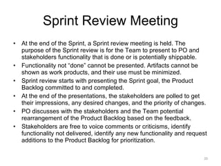 Sprint Review Meeting At the end of the Sprint, a Sprint review meeting is held. The purpose of the Sprint review is for the Team to present to PO and stakeholders functionality that is done or is potentially shippable.  Functionality not “done” cannot be presented. Artifacts cannot be shown as work products, and their use must be minimized. Sprint review starts with presenting the Sprint goal, the Product Backlog committed to and completed.  At the end of the presentations, the stakeholders are polled to get their impressions, any desired changes, and the priority of changes. PO discusses with the stakeholders and the Team potential rearrangement of the Product Backlog based on the feedback. Stakeholders are free to voice comments or criticisms, identify functionality not delivered, identify any new functionality and request additions to the Product Backlog for prioritization. 