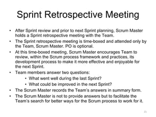 Sprint Retrospective Meeting After Sprint review and prior to next Sprint planning, Scrum Master holds a Sprint retrospective meeting with the Team.  The Sprint retrospective meeting is time-boxed and attended only by the Team, Scrum Master. PO is optional. At this time-boxed meeting, Scrum Master encourages Team to review, within the Scrum process framework and practices, its development process to make it more effective and enjoyable for the next Sprint.  Team members answer two questions: What went well during the last Sprint? What could be improved in the next Sprint?  The Scrum Master records the Team’s answers in summary form. The Scrum Master is not to provide answers but to facilitate the Team’s search for better ways for the Scrum process to work for it. 
