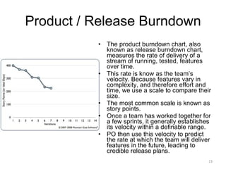 Product / Release Burndown The product burndown chart, also known as release burndown chart, measures the rate of delivery of a stream of running, tested, features over time.  This rate is know as the team’s velocity. Because features vary in complexity, and therefore effort and time, we use a scale to compare their size.  The most common scale is known as story points.  Once a team has worked together for a few sprints, it generally establishes its velocity within a definable range.  PO then use this velocity to predict the rate at which the team will deliver features in the future, leading to credible release plans. 