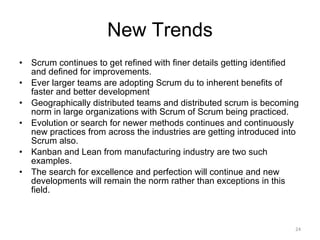 New Trends Scrum continues to get refined with finer details getting identified and defined for improvements. Ever larger teams are adopting Scrum du to inherent benefits of faster and better development Geographically distributed teams and distributed scrum is becoming norm in large organizations with Scrum of Scrum being practiced. Evolution or search for newer methods continues and continuously new practices from across the industries are getting introduced into Scrum also. Kanban and Lean from manufacturing industry are two such examples. The search for excellence and perfection will continue and new developments will remain the norm rather than exceptions in this field.  