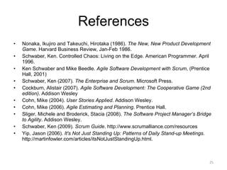 References Nonaka, Ikujiro and Takeuchi, Hirotaka (1986).  The New, New Product Development Game . Harvard Business Review, Jan-Feb 1986. Schwaber, Ken. Controlled Chaos: Living on the Edge. American Programmer. April 1996. Ken Schwaber and Mike Beedle.  Agile Software Development with Scrum , (Prentice Hall, 2001) Schwaber, Ken (2007).  The Enterprise and Scrum . Microsoft Press. Cockburn, Alistair (2007).  Agile Software Development: The Cooperative Game (2nd edition) . Addison Wesley Cohn, Mike (2004).  User Stories Applied . Addison Wesley. Cohn, Mike (2006).  Agile Estimating and Planning . Prentice Hall. Sliger, Michele and Broderick, Stacia (2008).  The Software Project Manager’s Bridge to Agility . Addison Wesley. Schwaber, Ken (2009).  Scrum Guide . http://www.scrumalliance.com/resources Yip, Jason (2006).  It's Not Just Standing Up: Patterns of Daily Stand-up Meetings . http://martinfowler.com/articles/itsNotJustStandingUp.html. 